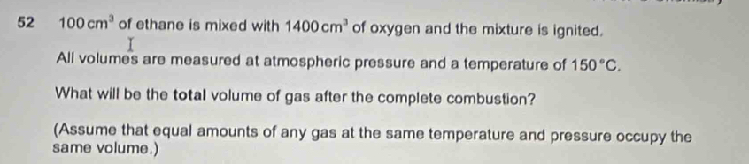 52 100cm^3 of ethane is mixed with 1400cm^3 of oxygen and the mixture is ignited. 
All volumes are measured at atmospheric pressure and a temperature of 150°C. 
What will be the total volume of gas after the complete combustion? 
(Assume that equal amounts of any gas at the same temperature and pressure occupy the 
same volume.)