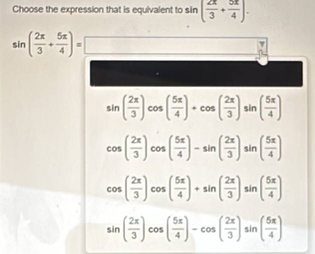 Choose the expression that is equivalent to sin ( 2π /3 + 5π /4 ).
sin ( 2π /3 + 5π /4 )=□
sin ( 2π /3 )cos ( 5π /4 )+cos ( 2π /3 )sin ( 5π /4 )
cos ( 2π /3 )cos ( 5π /4 )-sin ( 2π /3 )sin ( 5π /4 )
cos ( 2π /3 )cos ( 5π /4 )+sin ( 2π /3 )sin ( 5π /4 )
sin ( 2π /3 )cos ( 5π /4 )-cos ( 2π /3 )sin ( 5π /4 )