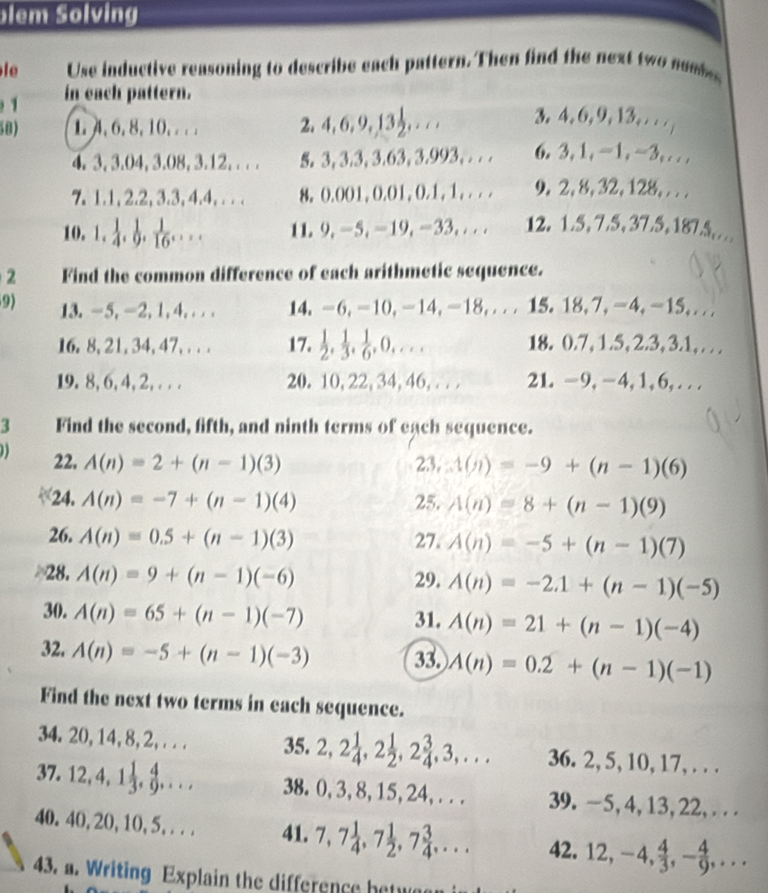 lem Solving
le Use inductive reasoning to describe each pattern. Then find the next two nams
1 in each pattern.
50) 1. 4,6,8,10, . . . 2, 4, 6,9,133,. ..
3. 4, 6, 9, 13,. . / |
4. 3, 3.04, 3.08, 3.12, . . . 5. 3, 3.3, 3.63, 3.993, . . . 6. 3, 1, -1, −3, . . .
7. 1.1,2.2, 3.3, 4.4,.. . 8。 0.001, 0.01, 0.1, 1, . . . 9, 2, 8, 32, 128, . . .
10. 1, 1/4 , 1/9 , 1/16 ,... 11. 9,-5, -19, -33, . . . 12. 1.5, 7.5,37.5,1875.
2 Find the common difference of each arithmetic sequence.
9) 13. -5,-2,1,4,.. . 14. -6,-10,-14,-18,... 15. 18,7,-4,-15,...
16. 8, 21, 34, 47,. . . 17.(),_. . 18. 0.7, 1.5,2.3, 3.1, ...
19. 8, 6, 4, 2, . . . 20. 10, 22, 34, 46,.. . 21. −9,−4, 1, 6, . . .
3 Find the second, fifth, and ninth terms of each sequence.
22. A(n)=2+(n-1)(3) 23, (n(n)=-9+(n-1)(6)
24. A(n)=-7+(n-1)(4) 25. A(n)=8+(n-1)(9)
26. A(n)=0.5+(n-1)(3) 27. A(n)=-5+(n-1)(7)
28. A(n)=9+(n-1)(-6) 29. A(n)=-2.1+(n-1)(-5)
30. A(n)=65+(n-1)(-7) 31. A(n)=21+(n-1)(-4)
32. A(n)=-5+(n-1)(-3)
33. A(n)=0.2+(n-1)(-1)
Find the next two terms in each sequence.
34. 20,14,8,2,. . . 35 5. 2,2 1/4 ,2 1/2 ,2 3/4 ,3,... 36. 2, 5, 10, 17, . . .
37. 12,4, 1., g, . .. 38. 0, 3, 8, 15, 24, . . . 39.-5, 4, 13, 22, . . .
40. 40, 20, 10, 5, . . .
41. 7,7 1/4 ,7 1/2 ,7 3/4 ,... 42. 12,-4, 4/3 ,- 4/9 ,...
43. a. Writing Explain the difference betw