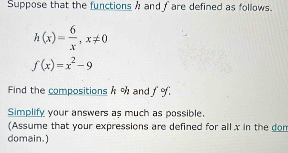 Suppose that the functions h and fare defined as follows.
h(x)= 6/x , x!= 0
f(x)=x^2-9
Find the compositions h % and fo. 
Simplify your answers as much as possible. 
(Assume that your expressions are defined for all x in the dom 
domain.)