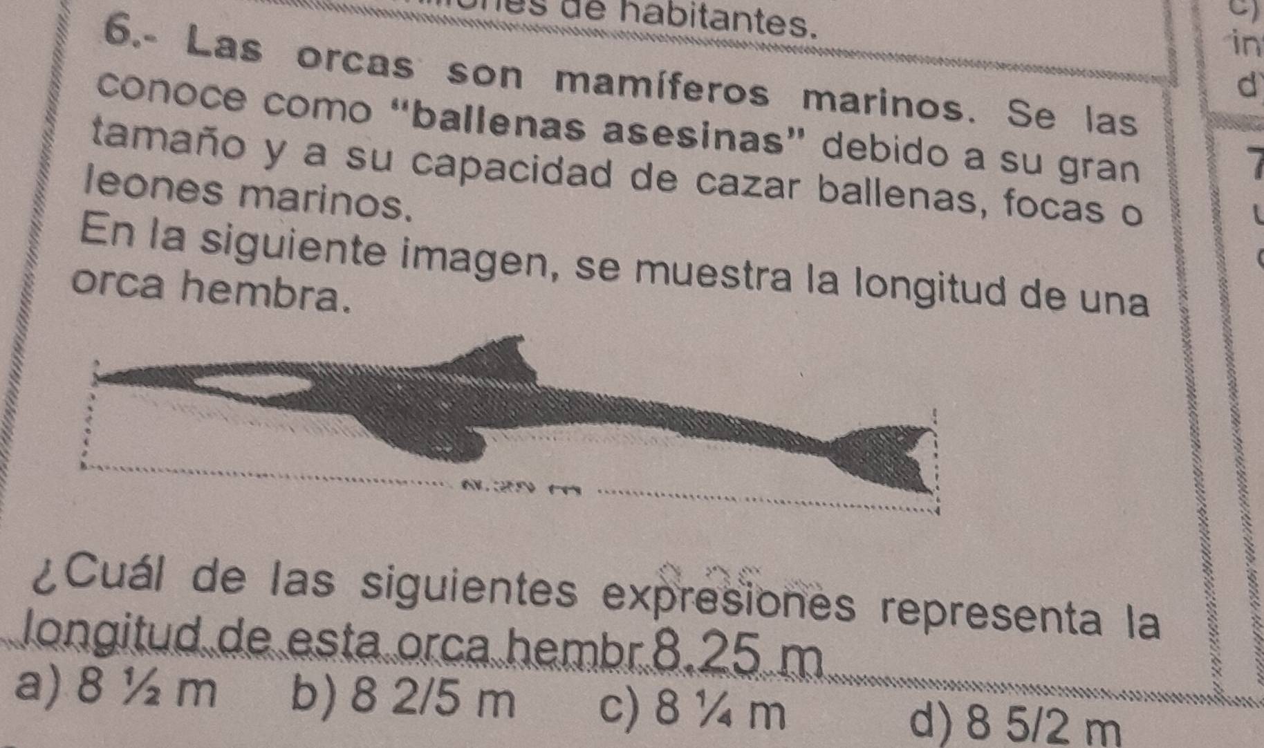 les de habitantes. in
6.- Las orcas son mamíferos marinos. Se las
d
conoce como “ballenas asesinas” debido a su gran
1
tamaño y a su capacidad de cazar ballenas, focas o
leones marinos.
En la siguiente imagen, se muestra la longitud de una
orca hembra.
¿Cuál de las siguientes expresiones representa la a
longitud de esta orca hembr. 8.25 m
a) 8 ½ m b) 8 2/5 m c) 8 ¼ m d) 8 5/2 m