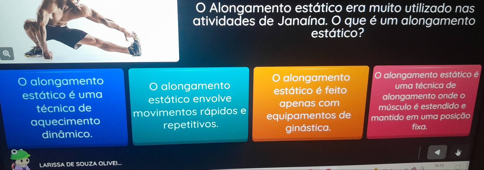 Alongamento estático era muito utilizado nas 
atividades de Janaína. O que é um alongamento 
estático? 
O alongamento alongamento O alongamento estático é 
O alongamento uma técnica de 
estático é uma estático é feito 
estático envolve alongamento onde o 
técnica de apenas com 
movimentos rápidos e 
músculo é estendido e 
aquecimento equipamentos de mantido em uma posição 
repetitivos. fixa. 
dinâmico. 
ginástica. 
LARISSA DE SOUZA OLIVEI...