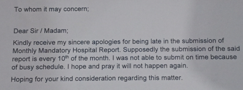 To whom it may concern; 
Dear Sir / Madam; 
Kindly receive my sincere apologies for being late in the submission of 
Monthly Mandatory Hospital Report. Supposedly the submission of the said 
report is every 10^(th) of the month. I was not able to submit on time because 
of busy schedule. I hope and pray it will not happen again. 
Hoping for your kind consideration regarding this matter.