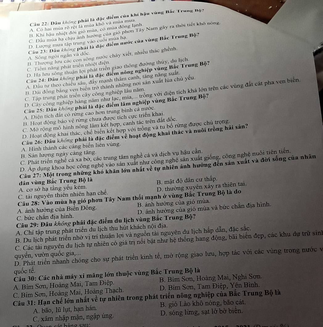 Đâu khóng phải là đặc điểm của khí hậu vùng Bắc Trung Bộ?
A. Có hai mùa rõ rệt là mùa khô và mùa mưa.
B. Khí hậu nhiệt đới gió mùa, có mùa đông lạnh.
C. Đầu mùa hạ chịu ảnh hướng của gió phơn Tây Nam gây ra thời tiết khô nông
D. Lượng mưa tập trung vào cuối mùa hạ.
Câu 23: Đâu không phải là đặc điểm nước của vùng Bắc Trung Bộ?
A. Sông ngỏi ngắn và đốc
B. Thượng lưu các con sông nước chảy xiết, nhiều thác ghềnh.
C. Tiểm năng phát triển nhiệt điện.
D. Hạ lưu sống thuận lợi phát triển giao thông đường thủy, du lịch.
Câu 24: Dâu không phải là đặc điểm nông nghiệp vùng Bắc Trung Bộ?
A. Đầu tư theo chiều sâu, đầy mạnh thâm canh, tăng năng suất,
B. Dải đồng bằng ven biển trở thành những nơi sản xuất lúa chủ yếu.
D. Cây công nghiệp hàng năm như lạc, mía,... trồng với diện tích khá lớn trên các vùng đất cát pha ven biển.
C. Tập trung phát triển cây công nghiệp lâu năm,
Câu 25: Đầu không phải là đặc điểm lâm nghiệp vùng Bắc Trung Bộ?
A. Diện tích đất có rừng cao hơn trung bình cả nước.
B. Hoạt động bảo vệ rừng chưa được tích cực triển khai.
C. Mở rộng mô hình nông lâm kết hợp, canh tác trên đất đốc.
D. Hoạt động khai thác, chế biến kết hợp với trồng và tu bổ rừng được chú trọng.
Câu 26: Đâu không phải là đặc điểm về hoạt động khai thác và nuôi trồng hải sản?
A. Hình thành các cảng biển liên vùng.
B. Sản lượng ngày càng tăng.
C. Phát triển nghề cá xa bờ, các trung tâm nghề cá và dịch vụ hậu cần.
D. Áp dụng khoa học công nghệ vào sản xuất như công nghệ sản xuất giống, công nghệ nuôi tiên tiến.
Câu 27: Một trong những khó khăn lớn nhất về tự nhiên ảnh hưởng đến sản xuất và đời sống của nhân
dân vùng Bắc Trung Bộ là
A. cơ sở hạ tầng yếu kém. B. mật độ dân cư thấp.
C. tài nguyên thiên nhiên hạn chế. D. thường xuyên xảy ra thiên tai.
Câu 28: Vào mùa hạ gió phơn Tây Nam thổi mạnh ở vùng Bắc Trung Bộ là do
A. ảnh hưởng của Biển Đông. B. ảnh hưởng của gió mùa.
C. bức chắn địa hình. D. ảnh hưởng của gió mùa và bức chắn địa hình.
Câu 29: Đâu không phải đặc điểm du lịch vùng Bắc Trung Bộ?
A. Chỉ tập trung phát triển du lịch thu hút khách nội địa.
B. Du lịch phát triển nhờ vị trí thuận lợi và nguồn tài nguyên du lịch hấp dẫn, đặc sắc.
C. Các tài nguyên du lịch tự nhiên có giá trị nổi bật như hệ thống hang động, bãi biển đẹp, các khu dự trữ sinh
quyền, vườn quốc gia,...
D. Phát triển nhanh chóng cho sự phát triển kinh tế, mở rộng giao lưu, hợp tác với các vùng trong nước và
quốc tế.
Câu 30: Các nhà máy xi măng lớn thuộc vùng Bắc Trung Bộ là
A. Bim Sơn, Hoàng Mai, Tam Điệp. B. Bim Sơn, Hoàng Mai, Nghi Sơn.
C. Bim Sơn, Hoàng Mai, Hoàng Thạch. D. Bim Sơn, Tam Điệp, Yên Bình.
Câu 31: Hạn chế lớn nhất về tự nhiên trong phát triển nông nghiệp của Bắc Trung Bộ là
A. bão, lũ lụt, hạn hán. B. gió Lào khô nóng, bão cát.
C. xâm nhập mặn, ngập úng. D. sóng lừng, sạt lở bờ biển.
t  b ảng s a u