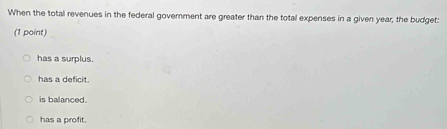 When the total revenues in the federal government are greater than the total expenses in a given year, the budget:
(1 point)
has a surplus.
has a deficit.
is balanced.
has a profit.