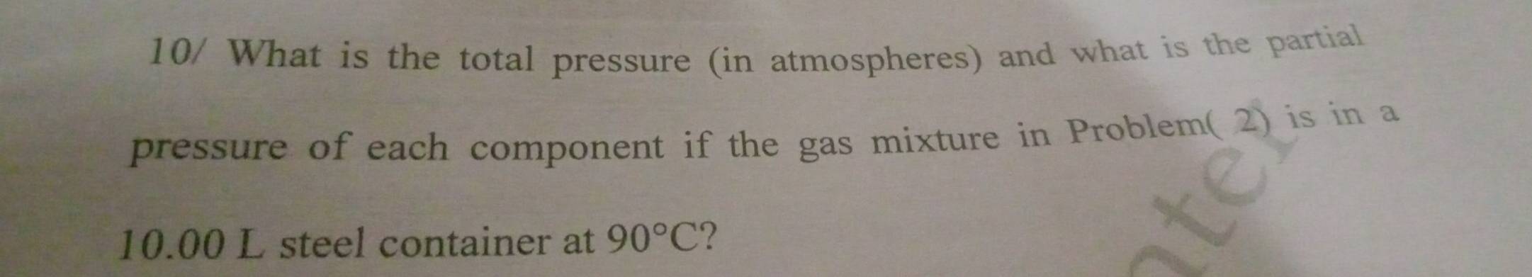 10/ What is the total pressure (in atmospheres) and what is the partial 
pressure of each component if the gas mixture in Problem( 2) is in a
10.00 L steel container at 90°C ?