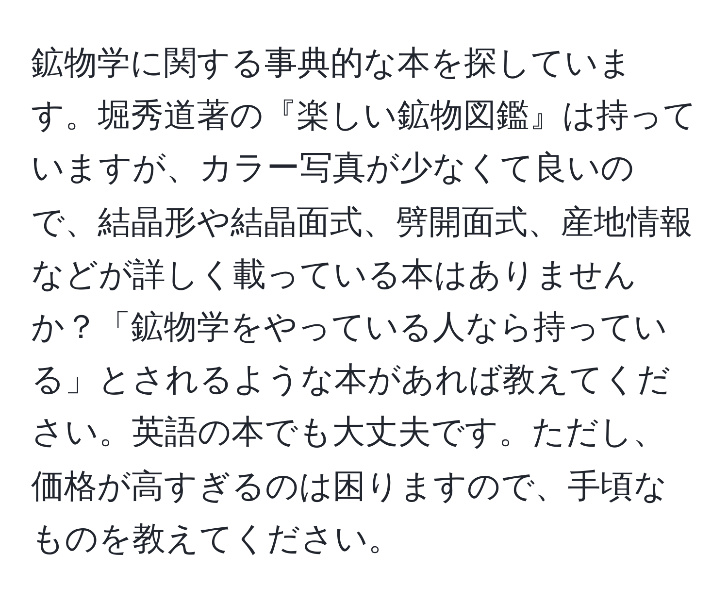 鉱物学に関する事典的な本を探しています。堀秀道著の『楽しい鉱物図鑑』は持っていますが、カラー写真が少なくて良いので、結晶形や結晶面式、劈開面式、産地情報などが詳しく載っている本はありませんか？「鉱物学をやっている人なら持っている」とされるような本があれば教えてください。英語の本でも大丈夫です。ただし、価格が高すぎるのは困りますので、手頃なものを教えてください。