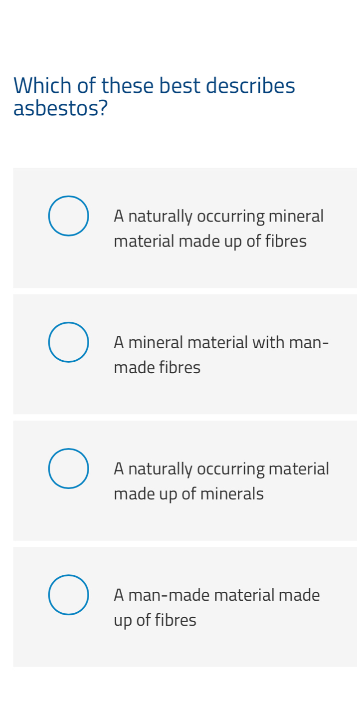 Which of these best describes
asbestos?
A naturally occurring mineral
material made up of fibres
A mineral material with man-
made fibres
A naturally occurring material
made up of minerals
A man-made material made
up of fibres