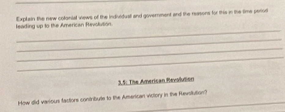 Explain the new colonial views of the individual and government and the reasons for this in the time period 
_ 
leading up to the American Revolution. 
_ 
_ 
_ 
3.5: The American Revolution 
How did various factors contribute to the American victory in the Revolution?