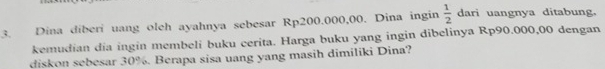 Dina diberi uang oleh ayahnya sebesar Rp200.000,00. Dina ingin  1/2  dari uangnya ditabung. 
kemudian dia ingin membeli buku cerita. Harga buku yang ingin dibelinya Rp90.000,00 dengan 
diskon sebesar 30%. Berapa sisa uang yang masih dimiliki Dina?