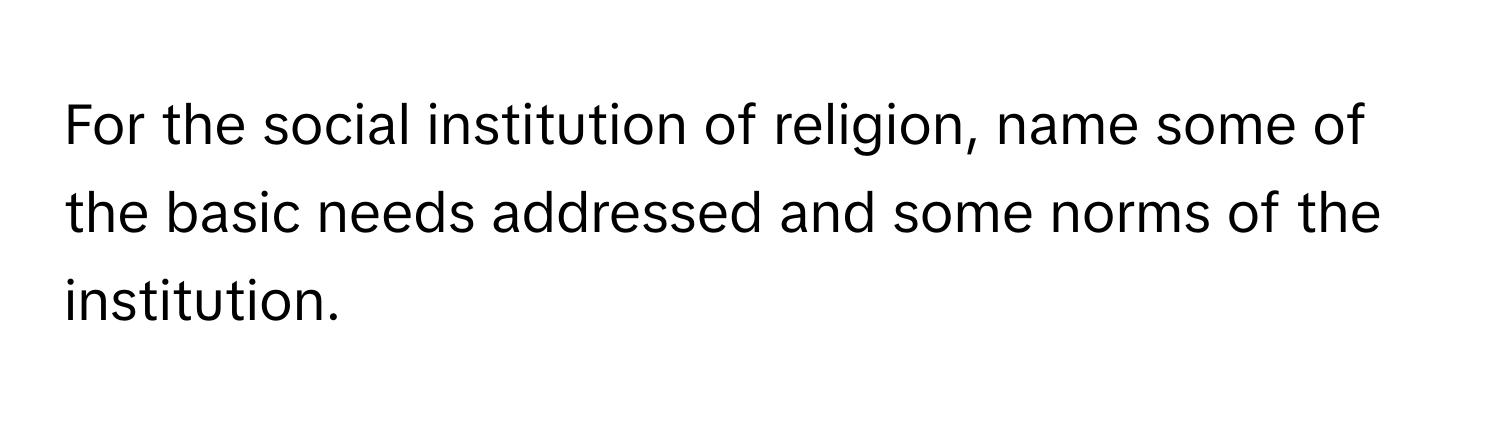 For the social institution of religion, name some of the basic needs addressed and some norms of the institution.