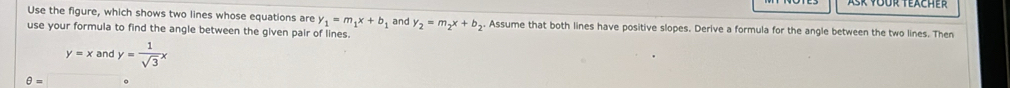 Use the figure, which shows two lines whose equations are y_1=m_1x+b_1 and y_2=m_2x+b_2. Assume that both lines have positive slopes. Derive a formula for the angle between the two lines. Then 
use your formula to find the angle between the given pair of lines.
y=xandy= 1/sqrt(3) x
θ =