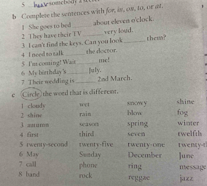 somebody a see
b Complete the sentences with for, in, on, to, or at. 
1 She goes to bed _about eleven o'clock.
2 They have their TV_ very loud.
3 I can't find the keys. Can you look _them?
4 I need to talk _the doctor.
5 I'm coming! Wait _me!
6 My birthday's _July.
7 Their wedding is _2nd March.
c Circle the word that is different.
1 cloudy wet snowy shine
2 shine rain blow fog
3 autumn season spring winter
4 first third seven twelfth
5 twenty-second twenty-five twenty-one twenty-t
6 May Sunday December June
7 call phone ring message
8 band rock reggae jazz