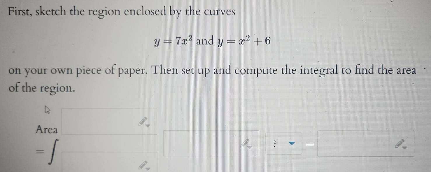 First, sketch the region enclosed by the curves
y=7x^2 and y=x^2+6
on your own piece of paper. Then set up and compute the integral to find the area 1
of the region. 
Area □
=∈t □ || 
? = □ 
d=□