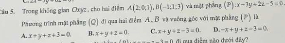 angle A 
Câu 5. Trong không gian Oxyz , cho hai điểm A(2;0;1), B(-1;1;3) và mặt phẳng (P) ):x-3y+2z-5=0
Phương trình mặt phẳng (Q) đi qua hai điểm A, B và vuông góc với mặt phẳng (P) là
A. x+y+z+3=0. B. x+y+z=0. C. x+y+z-3=0. D. -x+y+z-3=0.
u=-3=0 đi qua điểm nào dưới đây?