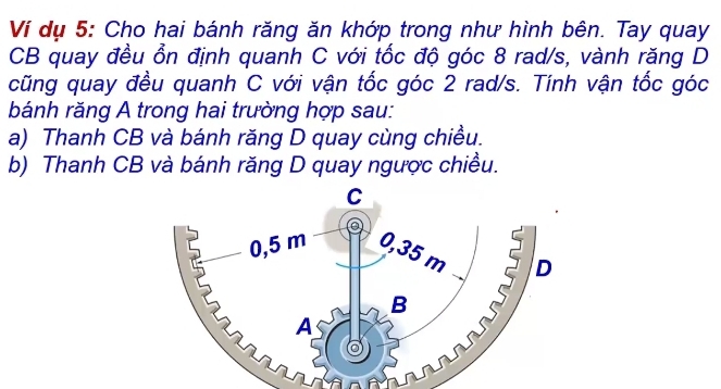 Ví dụ 5: Cho hai bánh răng ăn khớp trong như hình bên. Tay quay
CB quay đều ổn định quanh C với tốc độ góc 8 rad/s, vành răng D
cũng quay đều quanh C với vận tốc góc 2 rad/s. Tính vận tốc góc
bánh răng A trong hai trường hợp sau:
a) Thanh CB và bánh răng D quay cùng chiều.
b) Thanh CB và bánh răng D quay ngược chiều.