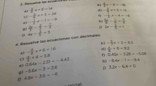 Resuelve las ecuación 
b)  4/3 x-6=-18
a)  3/4 x+5=14
d) - 3/8 x+5=14
c) - 5/6 x+3=28
f) - 1/3 x-4=-8
e) - 1/2 x-1=-9
h)  5x/6 - 1/6 = 11/6 
g)  2x/3 - 2/3 = 7/3 
j) 2x- 2/5 =1
D 4x- 3/5 =5
4. Resuelve las ecuaciones con decimales. 
b) - 5/7 x+3=6.5
a) - 4/9 x+6=1.6
d)  x/8 +6=9.2
C) 0.64x-2.51=-4.43  x/3 +4=5.8
f) 0.45x-3.28=-5.08
h) -8.4x-1=-9.4
e) -5.6x-3=2.6
D 3.2x-6.4=0
g) 4.8x-3.6=-6
inicial.