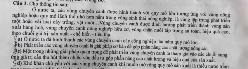 Cho thông tin sau: 
Ở nước ta, các vùng chuyên canh được hình thành với quy mô lớn tương ứng với vùng nông 
nghiệp hoặc quy mô lãnh thổ nhỏ hơn nằm trong vùng sinh thái nông nghiệp, là vùng tập trung phát triển 
một hoặc vài loại cây trồng, vật nuôi...Vùng chuyên canh được định hướng phát triển thành vùng sản 
xuất hàng hoá, vùng chuyên cạnh nông nghiệp hữu cơ, vùng chăn nuôi tập trung an toàn, hiệu quả cao, 
theo chuỗi giá trị: sản xuất - chế biến - tiêu thụ. 
S a) Ở nước ta đã hình thành các vùng chuyên canh cây công nghiệp lâu năm quy mô lớn. 
(b) Phát triển các vùng chuyên canh là giải pháp cơ bản đề góp phần nâng cao chất lượng nông sản. 
(c) Một trong những giải pháp quạn trọng để phát triển vùng chuyên canh là tham gia vào các chuỗi cung 
ứng giá trị cần thu hút thêm nhiều vốn đầu tư góp phần nâng cao chất lượng và hiệu quả của sản xuất. 
5 d) Khó khăn chủ yếu yới các vùng chuyên canh khi muốn mở rộng quy mô sản xuất là thiếu nước trầm