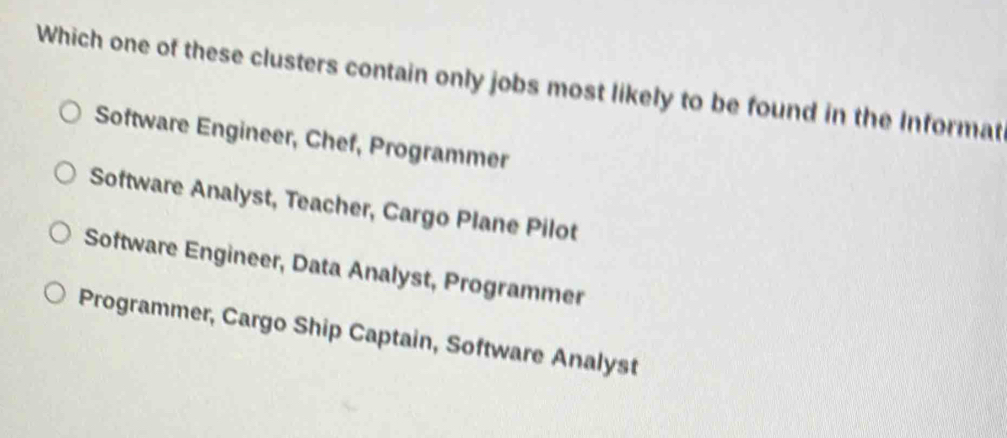 Which one of these clusters contain only jobs most likely to be found in the Informat
Software Engineer, Chef, Programmer
Software Analyst, Teacher, Cargo Plane Pilot
Software Engineer, Data Analyst, Programmer
Programmer, Cargo Ship Captain, Software Analyst