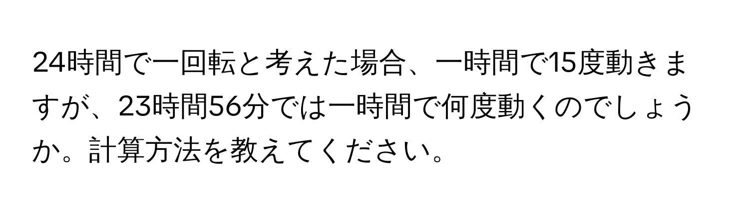 24時間で一回転と考えた場合、一時間で15度動きますが、23時間56分では一時間で何度動くのでしょうか。計算方法を教えてください。