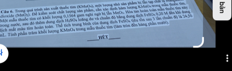 Trong quá trình sản xuất thuốc tim (KMBO4), một lượng nhỏ sản phẩm bị lần tạp chấi l 
dioxide (MnO2). Để kiểm soát chất lượng sản phẩm, cần xác định hàm lượng KMnO, tong mẫu thuộc tìm 
Một mẫu thuốc tim có khổi lượng 0,1564 gam nghi ngờ bị lần MnO₂. Hòa tan hoàn toàn mẫu thuộc tim này 
Trong nước, sau đó thêm dung dịch HạSOu loãng dư và chuân độ bằng dung địch FeSO + 0,20 M đến khi dung 
Nịch mất màu tím hoàn toàn. Thể tích trung bình của dung dịch FeSO4 tiêu tồn sau 3 lần chuẩn độ là 24,50
nL. Tính phần trăm khối lượng KMnO4 trong mẫu thuốc tim (làm tròn đến bàng phần mười) 
_ 
hét_