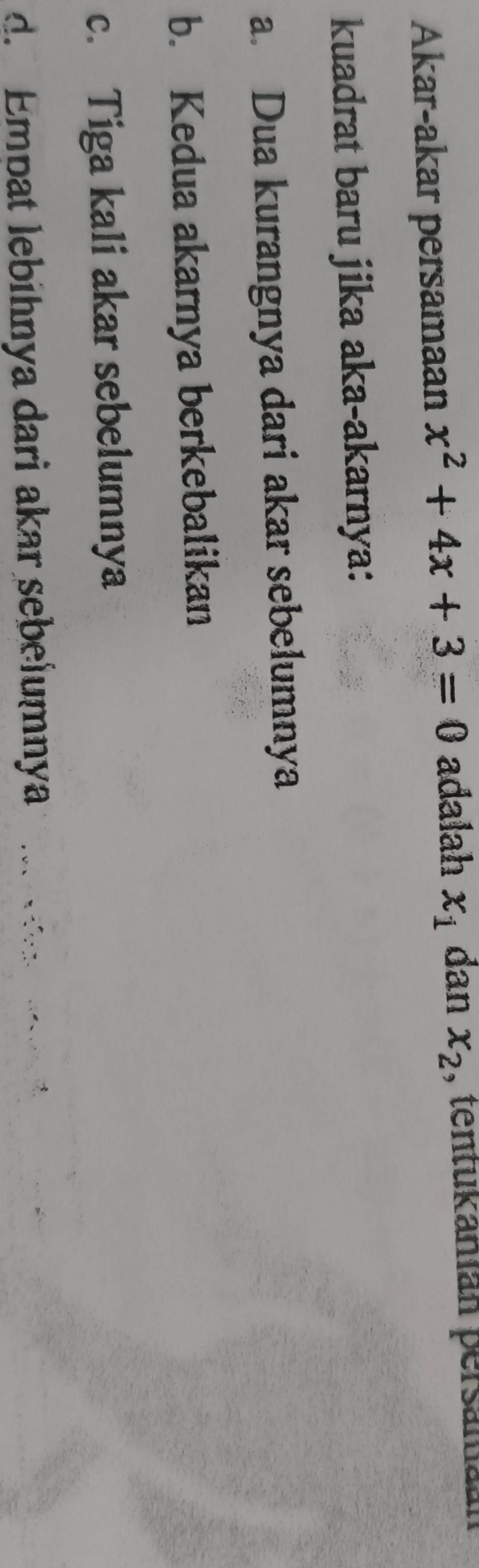 Akar-akar persamaan x^2+4x+3=0 adalah x_1 dan x_2 , tentukamián persaman
kuadrat baru jika aka-akarnya:
a. Dua kurangnya dari akar sebelumnya
b. Kedua akarnya berkebalikan
c. Tiga kali akar sebelumnya
d. Empat lebihnya dari akar sebelumnya