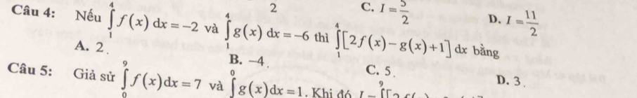 2
C. I= 5/2 
D. I= 11/2 
Câu 4: Nếu ∈tlimits _1^(4f(x)dx=-2 và ∈tlimits _1^4g(x)dx=-6 thì ∈tlimits _1^4[2f(x)-g(x)+1]dx bằng
A. 2. B. −4 C. 5.
D. 3
Câu 5: Giả sử ∈tlimits _0^9f(x)dx=7 và ∈tlimits _a^0g(x)dx=1. Khi đó I-CF_2)
9