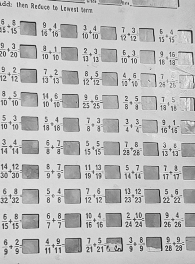 Da's
dd: then Reduce to Lowest term__
 6/15 /  8/15 =□  9/16 + 4/16 = ^circ   3/10 + 4/10 = □  7/12 + 3/12 =□ frac 1  6/15 + 4/15 = □
 9/20 + 3/20 =□  8/10 + 1/10 = □  2/13 + 3/13 =□  6/10 + 3/10 =□  9/18 + 16/18 = □
 9/12 + 2/12 □  7/13 + 2/13 =□ frac 1  8/12 + 5/12 =□  4/10 + 6/10 =□  7/26 + 5/26 =□
 8/10 + 5/10 =□  14/10 + 6/10 =□  9/25 + 6/25 =□  2/8 + 5/8 =□  7/18 + 5/18 =□
 5/10 + 3/10 =□  5/18 + 4/18 =□  7/8 + 3/8 =□ -  3/4 + 3/4 =□  9/16 + 1/16 = P
 3/14 + 4/14 =□  6/8 + 7/8 =□  5/15 + 5/15 =□ =□  7/28 + 8/28 =□  3/13 + 8/13 =□
 14/30 + 12/30 =□  8/9 + 7/9 =□  11/19 + 13/19 =□ =□ :  5/14 + 7/14 =□  7/17 + 8/17 =□
 6/32 + 8/32 =□  5/8 + 4/8 =□  7/12 + 6/12 =□  13/23 + 12/23 =□  5/22 + 6/22 =□
 6/15 + 8/15 =□  6/7 + 8/7 =□  10/16 + 4/16 =□  2/24 + 10/24 =□  9/26 + 4/26 =□
 6/9 + 2/9 =□  4/11 + 9/11 =□  7/21 + 5/21 = - 3/9 + 8/9 =□  9/28 + 9/28 =□