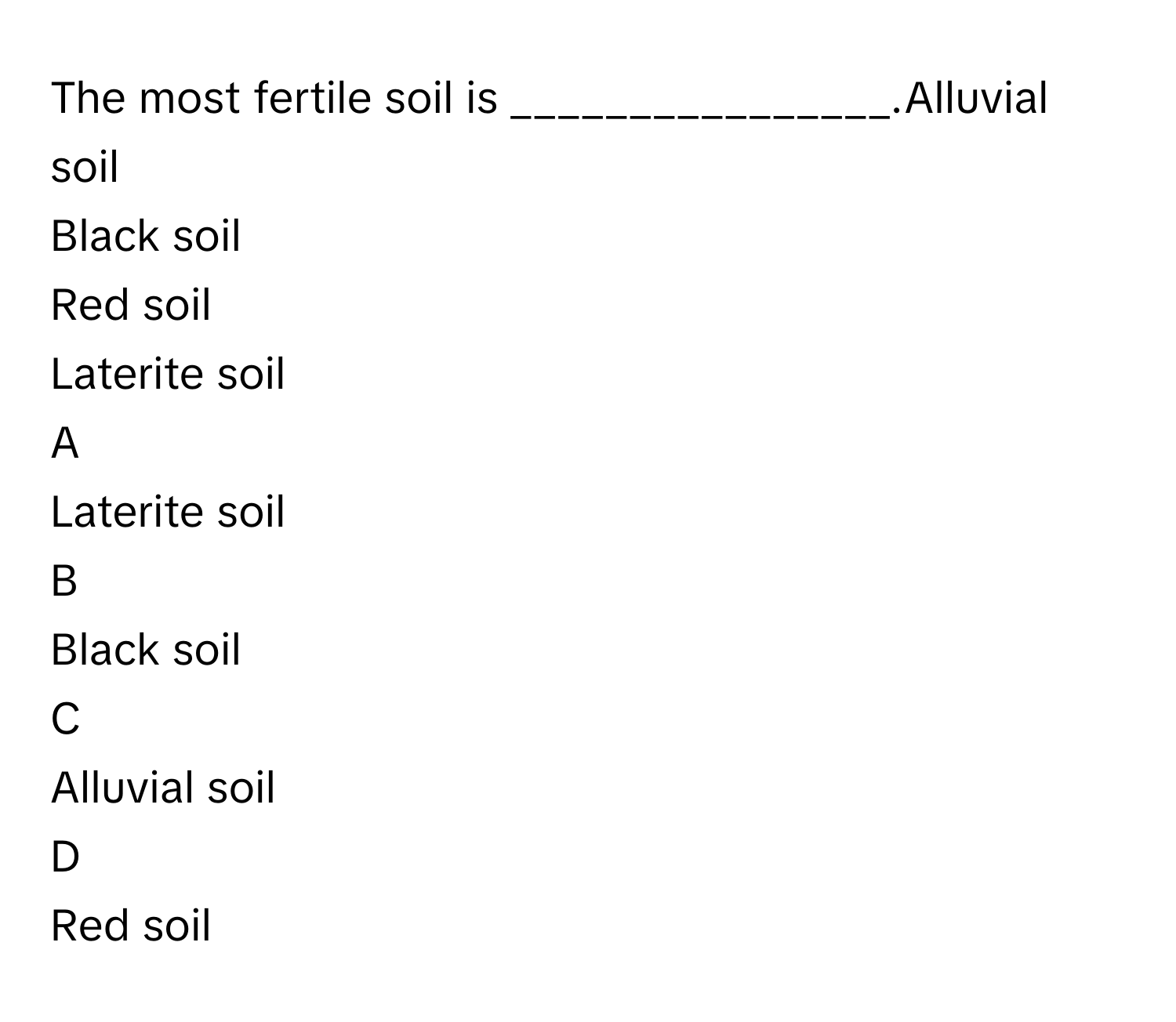 The most fertile soil is ________________.Alluvial soil
Black soil
Red soil
Laterite soil

A  
Laterite soil 


B  
Black soil 


C  
Alluvial soil 


D  
Red soil