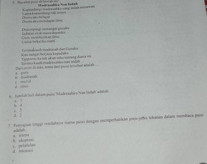 Bacalah puisi di bawah inı!
Madrasahku Nan Indah
Kupandangi madrasahku yang indah menawan
Lama kupandangi tak terasa
Disitu aku belajar
Disitu aku mendapat ilmu
Didampingi semangat guruku
Jadikan elok masa depanku
Guru memberikan ilmu
Untuk bekal ku nanti
Terimakasih madrasah dan Guruku
Kau sangat berjasa kepadaku
Tanpamu ku tak akan tahu tentang dunia ini
Terima kasih madrasahku nan indah
Dari puisi di atas, tema dari puisi tersebut adalah…
a. guru
b. madrasah
c. murid
d. ilmu
6. Jumlah baît dalam puisi 'Madrasahku Nan Indah' adalah...
a. 5
b. 4
c. 3
d. 2
7. Penyajian tinggi rendahnya irama puisi dengan memperhatikan jenis-jeñis tekanan dalam membaca puisi
adalah...
a irama
b. ekspresi
c. pelafalan
d. intonasi