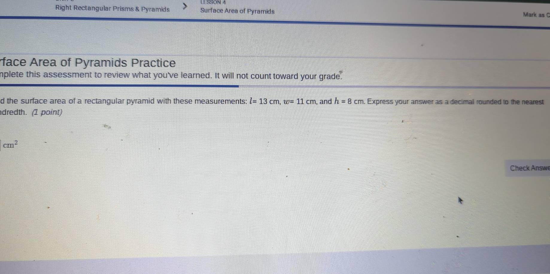 LESSON 4 
Right Rectangular Prisms & Pyramids Surface Area of Pyramids Mark as C 
rface Area of Pyramids Practice 
mplete this assessment to review what you've learned. It will not count toward your grade. 
d the surface area of a rectangular pyramid with these measurements: l=13cm, w=11cm , and h=8cm. Express your answer as a decimal rounded to the nearest 
dredth. (1 point)
cm^2
Check Answe