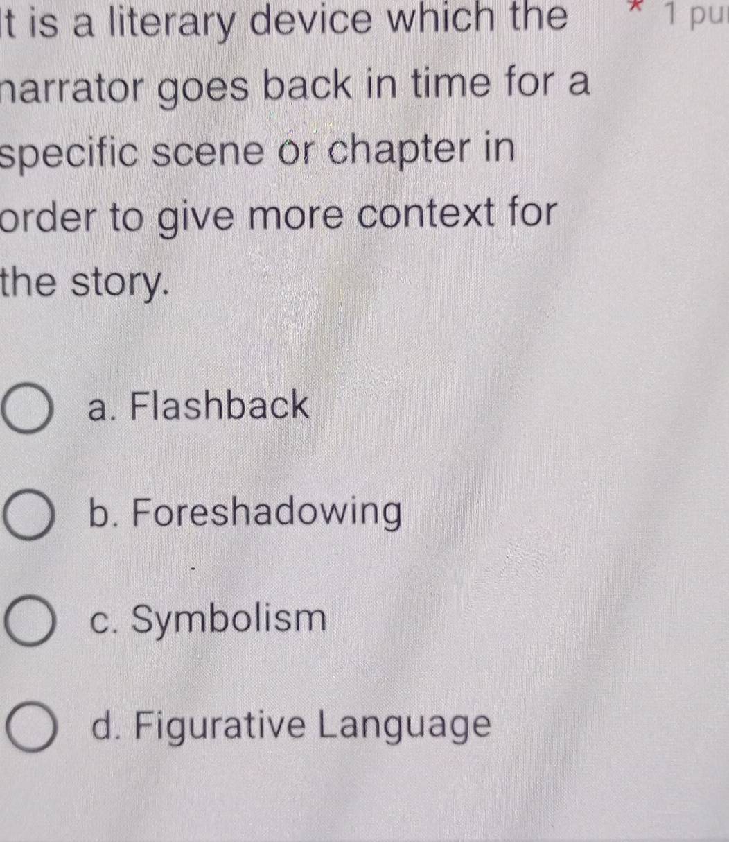 It is a literary device which the * ¹ pu
narrator goes back in time for a
specific scene or chapter in
order to give more context for 
the story.
a. Flashback
b. Foreshadowing
c. Symbolism
d. Figurative Language