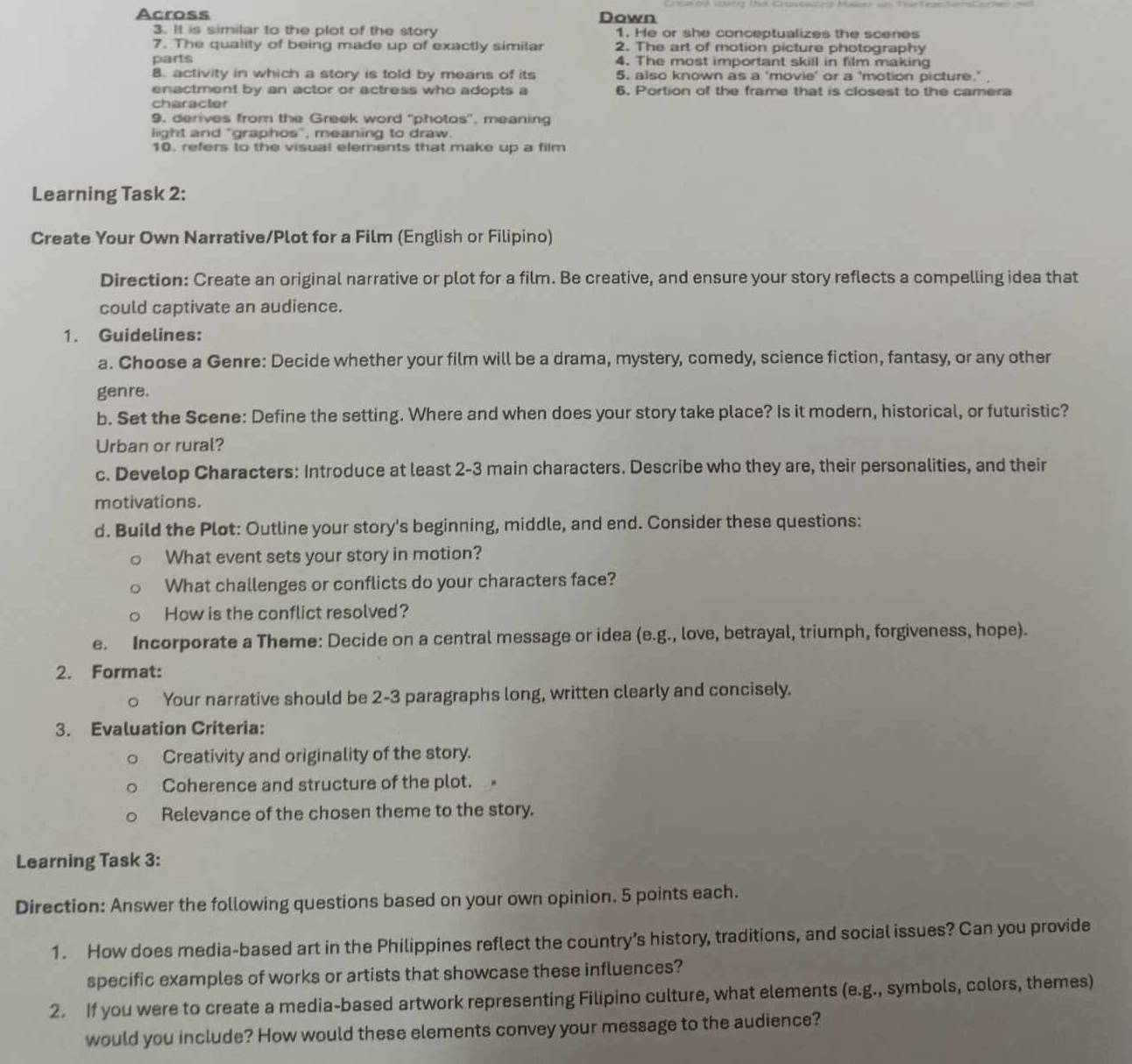 Across Down
3. It is similar to the plot of the story 1. He or she conceptualizes the scenes
7. The quality of being made up of exactly similar 2. The art of motion picture photography
parts 4. The most important skill in film making
8. activity in which a story is told by means of its 5. also known as a 'movie' or a 'motion picture."
enactment by an actor or actress who adopts a 6. Portion of the frame that is closest to the camera
character
9, derives from the Greek word “photos”. meaning
light and "graphos", meaning to draw.
10. refers to the visual elements that make up a film
Learning Task 2:
Create Your Own Narrative/Plot for a Film (English or Filipino)
Direction: Create an original narrative or plot for a film. Be creative, and ensure your story reflects a compelling idea that
could captivate an audience.
1. Guidelines:
a. Choose a Genre: Decide whether your film will be a drama, mystery, comedy, science fiction, fantasy, or any other
genre.
b. Set the Scene: Define the setting. Where and when does your story take place? Is it modern, historical, or futuristic?
Urban or rural?
c. Develop Characters: Introduce at least 2-3 main characters. Describe who they are, their personalities, and their
motivations.
d. Build the Plot: Outline your story's beginning, middle, and end. Consider these questions:
What event sets your story in motion?
What challenges or conflicts do your characters face?
How is the conflict resolved?
e. Incorporate a Theme: Decide on a central message or idea (e.g., love, betrayal, triumph, forgiveness, hope).
2. Format:
Your narrative should be 2-3 paragraphs long, written clearly and concisely.
3. Evaluation Criteria:
Creativity and originality of the story.
Coherence and structure of the plot.   
Relevance of the chosen theme to the story.
Learning Task 3:
Direction: Answer the following questions based on your own opinion. 5 points each.
1. How does media-based art in the Philippines reflect the country’s history, traditions, and social issues? Can you provide
specific examples of works or artists that showcase these influences?
2. If you were to create a media-based artwork representing Filipino culture, what elements (e.g., symbols, colors, themes)
would you include? How would these elements convey your message to the audience?
