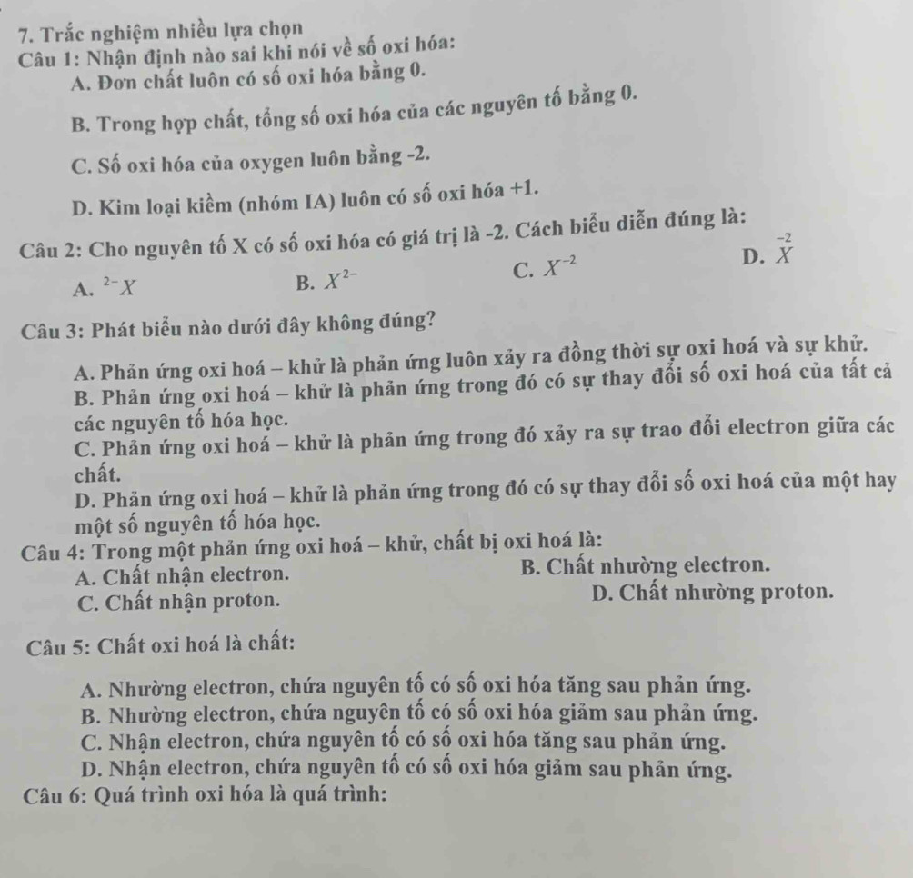 Trắc nghiệm nhiều lựa chọn
Câu 1: Nhận định nào sai khi nói về số oxi hóa:
A. Đơn chất luôn có số oxi hóa bằng 0.
B. Trong hợp chất, tổng số oxi hóa của các nguyên tố bằng 0.
C. Số oxi hóa của oxygen luôn bằng -2.
D. Kim loại kiềm (nhóm IA) luôn có số oxi hóa +1.
Câu 2: Cho nguyên tố X có số oxi hóa có giá trị là -2. Cách biểu diễn đúng là:
A. ^2-X
B. X^(2-) C. X^(-2) D. _X^(-2)
Câu 3: Phát biểu nào dưới đây không đúng?
A. Phản ứng oxi hoá - khử là phản ứng luôn xảy ra đồng thời sự oxi hoá và sự khử.
B. Phản ứng oxi hoá - khử là phản ứng trong đó có sự thay đối số oxi hoá của tất cả
các nguyên tổ hóa học.
C. Phản ứng oxi hoá - khử là phản ứng trong đó xảy ra sự trao đổi electron giữa các
chất.
D. Phăn ứng oxi hoá - khử là phản ứng trong đó có sự thay đổi số oxi hoá của một hay
một số nguyên tố hóa học.
Câu 4: Trong một phản ứng oxi hoá - khử, chất bị oxi hoá là:
A. Chất nhận electron. B. Chất nhường electron.
C. Chất nhận proton. D. Chất nhường proton.
* Câu 5: Chất oxi hoá là chất:
A. Nhường electron, chứa nguyên tố có số oxi hóa tăng sau phản ứng.
B. Nhường electron, chứa nguyên tố có số oxi hóa giảm sau phản ứng.
C. Nhận electron, chứa nguyên tố có số oxi hóa tăng sau phản ứng.
D. Nhận electron, chứa nguyên tố có số oxi hóa giảm sau phản ứng.
Câu 6: Quá trình oxi hóa là quá trình: