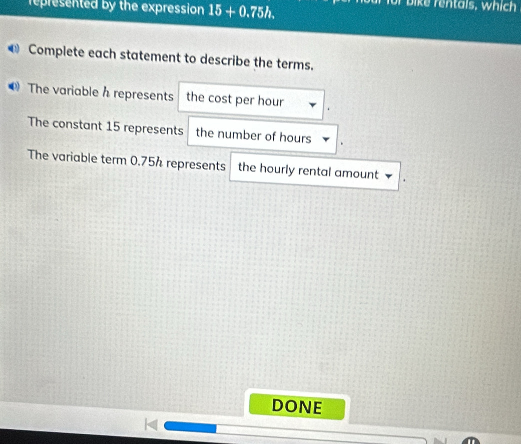 represented by the expression 15+0.75h. 
for bike rentals, which 
Complete each statement to describe the terms. 
The variable h represents the cost per hour
The constant 15 represents the number of hours
The variable term 0.75% represents the hourly rental amount 
DONE