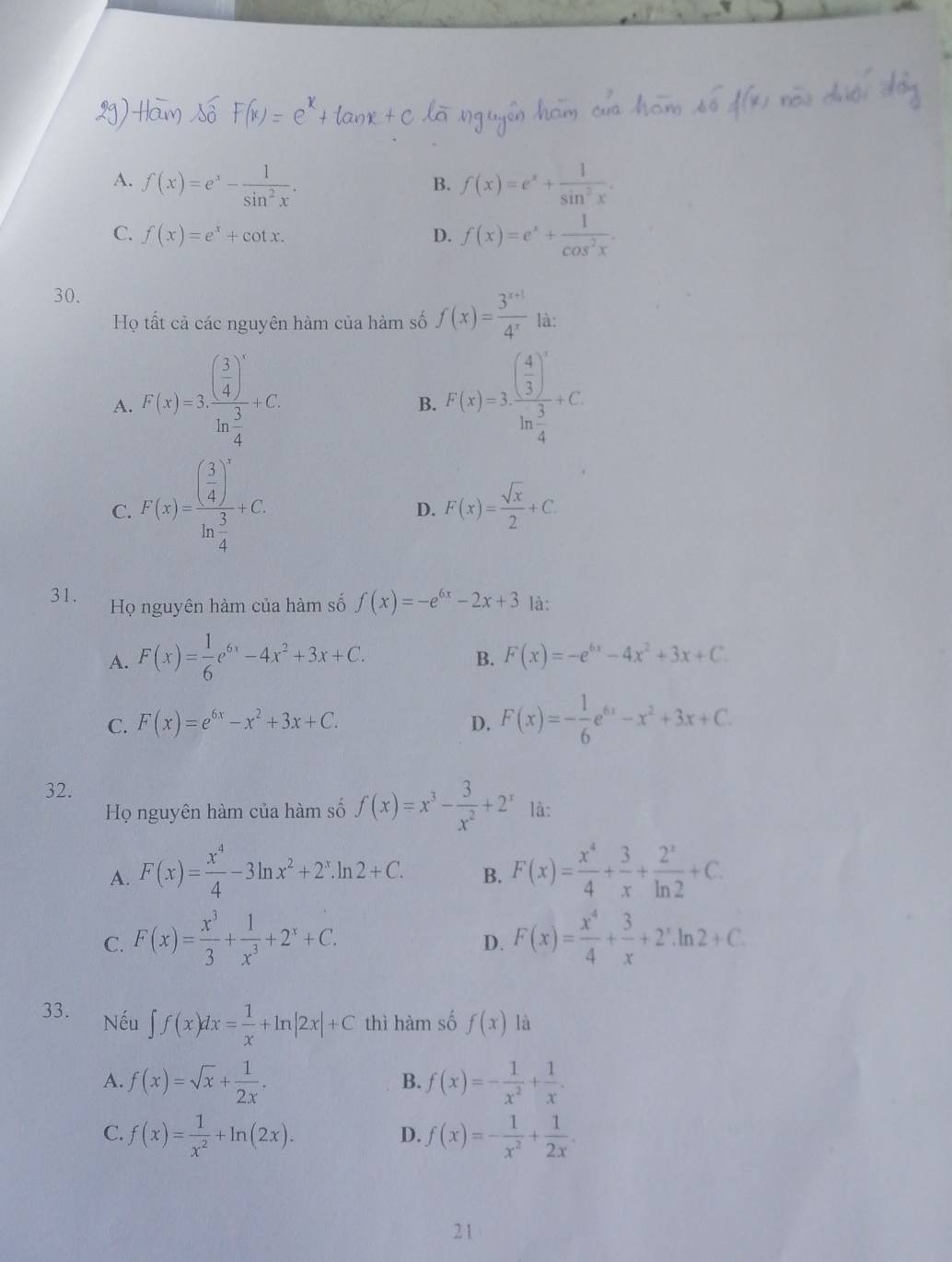 A. f(x)=e^x- 1/sin^2x . f(x)=e^x+ 1/sin^2x .
B.
C. f(x)=e^x+cot x.
D. f(x)=e^x+ 1/cos^2x .
30.
Họ tất cả các nguyên hàm của hàm số f(x)= (3^(x+1))/4^x  là:
A. F(x)=3· frac ( 3/4 )^xln  3/4 +C F(x)=3· frac ( 4/3 )^xln  3/4 +C
B.
C. F(x)=frac ( 3/4 )^xln  3/4 +C
D. F(x)= sqrt(x)/2 +C.
31. Họ nguyên hàm của hàm số f(x)=-e^(6x)-2x+3 là:
A. F(x)= 1/6 e^(6x)-4x^2+3x+C.
B. F(x)=-e^(6x)-4x^2+3x+C
C. F(x)=e^(6x)-x^2+3x+C. D. F(x)=- 1/6 e^(6x)-x^2+3x+C.
32. là:
Họ nguyên hàm của hàm số f(x)=x^3- 3/x^2 +2^x
A. F(x)= x^4/4 -3ln x^2+2^x.ln 2+C. B. F(x)= x^4/4 + 3/x + 2^x/ln 2 +C.
C. F(x)= x^3/3 + 1/x^3 +2^x+C. F(x)= x^4/4 + 3/x +2^x.ln 2+C.
D.
33. Nếu ∈t f(x)dx= 1/x +ln |2x|+C thì hàm số f(x) là
A. f(x)=sqrt(x)+ 1/2x . B. f(x)=- 1/x^2 + 1/x .
C. f(x)= 1/x^2 +ln (2x). f(x)=- 1/x^2 + 1/2x .
D.
2 1