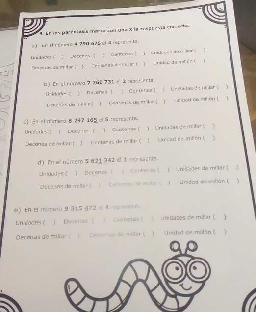 En los paréntesis marca con una X la respuesta correcta.
a) En el número 4 790 675 el 4 representa.
Unidades ( ) Decenas ( ) Centenas ( ) Unidades de millar ( )
Decenas de millar ( ) Centenas de millar ( ) Unidad de millón ( )
b) En el número 7 260 731 el 2 representa.
Unidades ( ) Decenas ( ) Centenas ( ) Unidades de millar ( )
Decenas de millar ( ) Centenas de millar ( ) Unidad de millón ( )
c) En el número 8 297 165 el 5 representa.
Unidades ( ) Decenas ( ) Centenas ( ) Unidades de millar ( 
Decenas de millar ( ) Centenas de millar ( ) Unidad de millón ( )
d) En el número 5 621 342 el 1 representa.
Unidades ( ) Decenas ( ) Centenas ( ) Unidades de millar ( )
Decenas de millar ( ) Centenas de millar (  Unidad de millón ( )
e) En el número 9 315 472 el 4 representa.
Unidades ( ) Decenas ( ) Centenas ( ) Unidades de millar ( )
Decenas dnas de millar ( ) Unidad de millón ( )