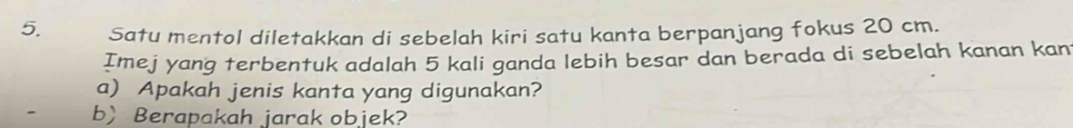 Satu mentol diletakkan di sebelah kiri satu kanta berpanjang fokus 20 cm. 
Imej yang terbentuk adalah 5 kali ganda lebih besar dan berada di sebelah kanan kan 
a) Apakah jenis kanta yang digunakan? 
bBerapakah jarak objek?