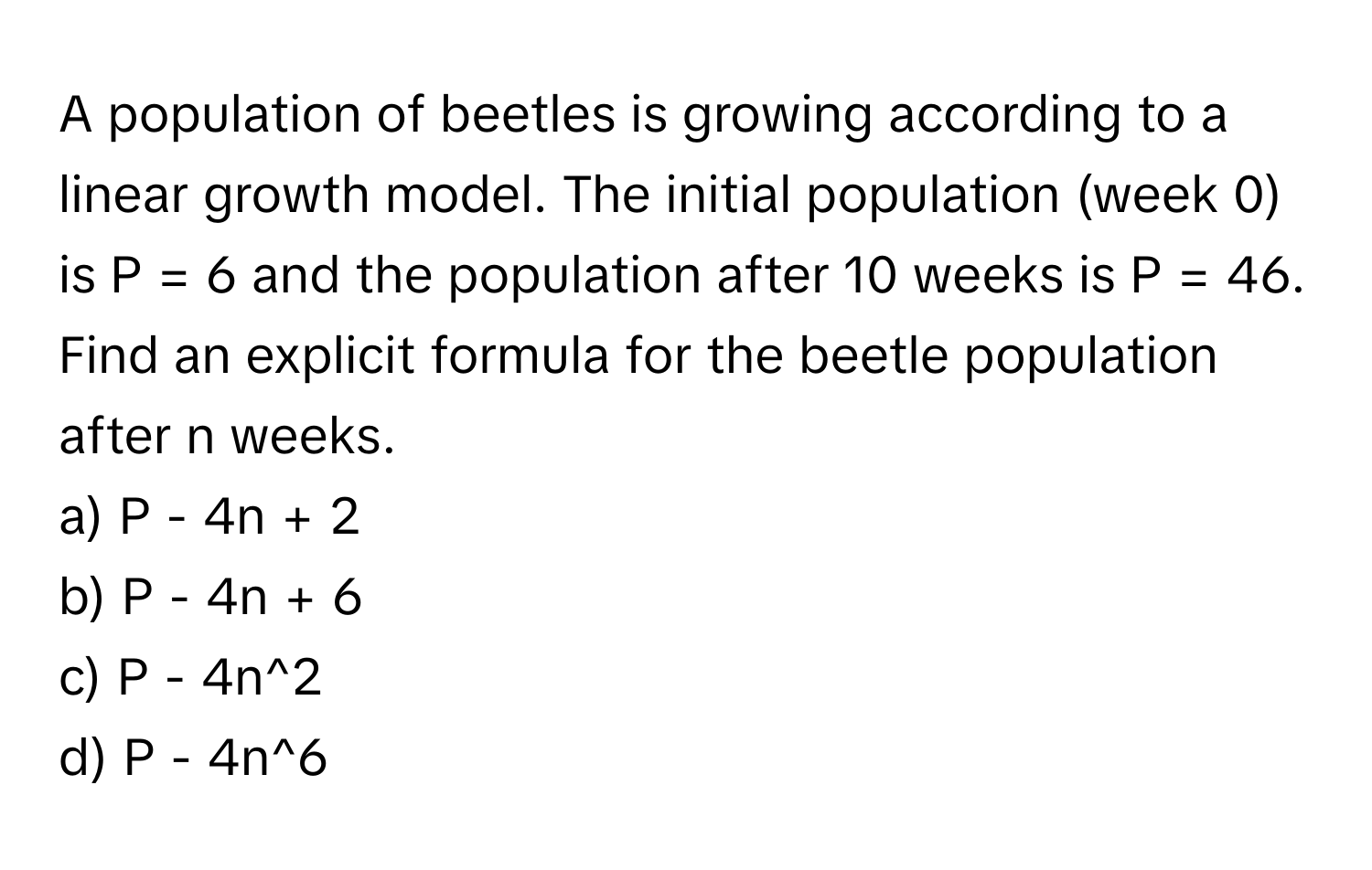 A population of beetles is growing according to a linear growth model. The initial population (week 0) is P = 6 and the population after 10 weeks is P = 46. 
Find an explicit formula for the beetle population after n weeks. 
a) P - 4n + 2 
b) P - 4n + 6 
c) P - 4n^2 
d) P - 4n^6