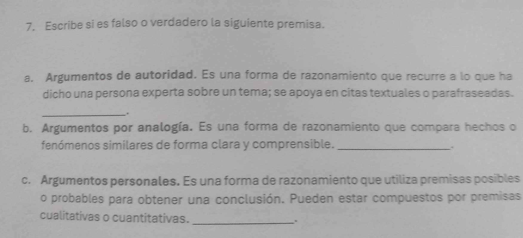 Escribe si es falso o verdadero la siguiente premisa. 
a. Argumentos de autoridad. Es una forma de razonamiento que recurre a lo que ha 
dicho una persona experta sobre un tema; se apoya en citas textuales o parafraseadas. 
_ 
b. Argumentos por analogía. Es una forma de razonamiento que compara hechos o 
fenómenos similares de forma clara y comprensible._ 
c. Argumentos personales. Es una forma de razonamiento que utiliza premisas posibles 
o probables para obtener una conclusión. Pueden estar compuestos por premisas 
cualitativas o cuantitativas._ 
.