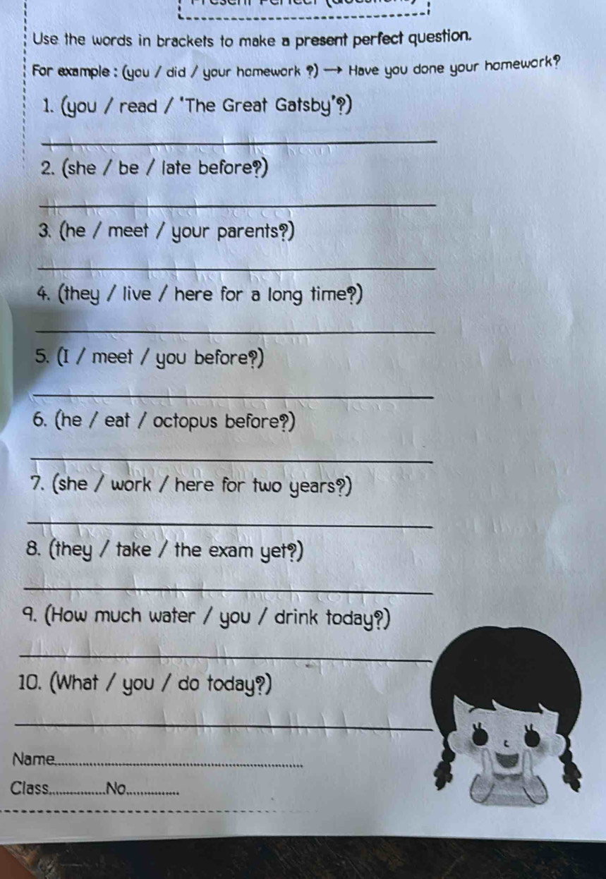 Use the words in brackets to make a present perfect question. 
For example : (you / did / your homework ?) → Have you done your homework? 
1. (you / read / "The Great Gatsby'?) 
_ 
2. (she / be / late before?) 
_ 
3. (he / meet / your parents?) 
_ 
4. (they / live / here for a long time?) 
_ 
5. (I / meet / you before?) 
_ 
6. (he / eat / octopus before?) 
_ 
7. (she / work / here for two years?) 
_ 
8. (they / take / the exam yet?) 
_ 
9. (How much water / you / drink today?) 
_ 
10. (What / you / do today?) 
_ 
Name_ 
Class_ .No._