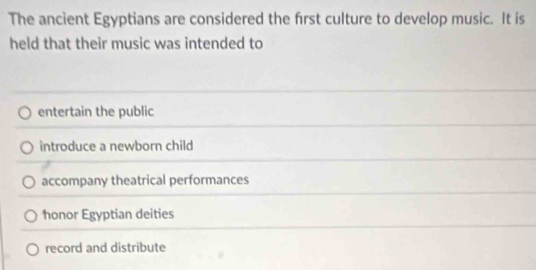 The ancient Egyptians are considered the first culture to develop music. It is
held that their music was intended to
entertain the public
introduce a newborn child
accompany theatrical performances
honor Egyptian deities
record and distribute