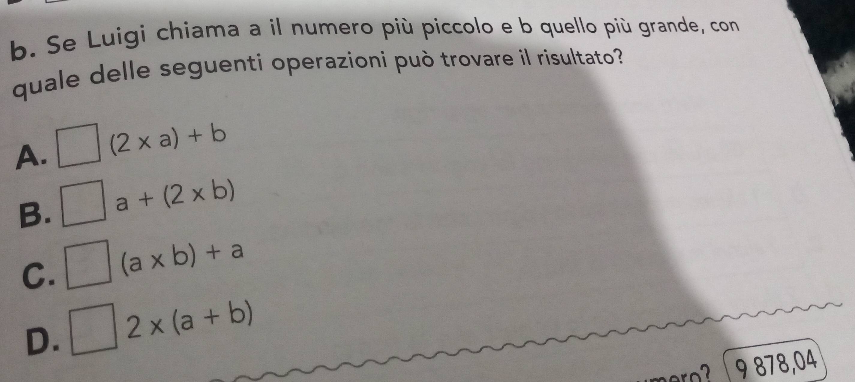 Se Luigi chiama a il numero più piccolo e b quello più grande, con
quale delle seguenti operazioni può trovare il risultato?
A. □ (2* a)+b
B. □ a+(2* b)
C. □ (a* b)+a
D. □ 2* (a+b)
ro? 9 878,04