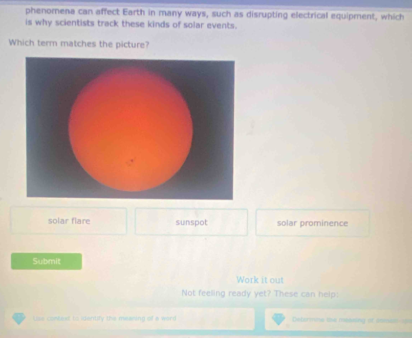 phenomena can affect Earth in many ways, such as disrupting electrical equipment, which
is why scientists track these kinds of solar events.
Which term matches the picture?
solar flare sunspot solar prominence
Submit
Work it out
Not feeling ready yet? These can help:
Use context to identify the meaning of a word Determme the meaning of ssmem st