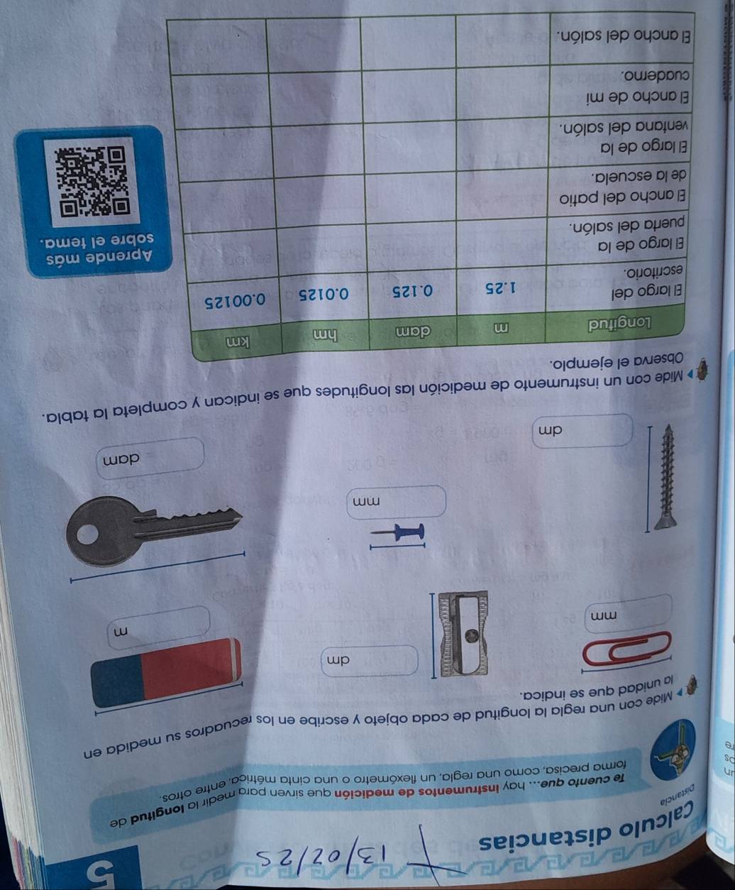 Calculo distancias 
fe cuento que... hay instrumentos de medición que sirven para medir la longitud de 
in Distancia 
forma precisa, como una regla, un flexómetro o una cinta métrica, entre otros, 
re 
# Mide con una regla la longitud de cada objeto y escribe en los recuadros su medida en 
la unidad que se indica.
dm
m
mm
mm
dam
dm
Mide con un instrumento de medición las longitudes que se indican y completa la tabla. 
nde más 
e el tema.