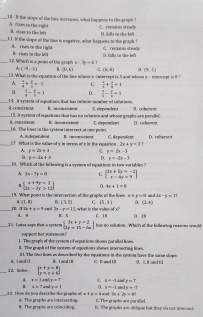 If the slope of the line increases, what happens to the graph ?
A. rises to the right C. remains steady
B. rises to the left D. falls to the left
_11. If the slope of the line is negative, what happens to the graph ?
A. rises to the right C. remains steady
B. rises to the left D. falls to the left
_12. Which is a point of the graph x-3y=6
A. (-9,-1) B. (0,6) C. (6,0) D. (9,1)
_13. What is the equation of the line whose x -intercept is 5 and whose y - intercept is 8 ?
A.  x/8 + y/5 =1 C.  x/5 + y/8 =1
B.  x/8 - y/5 =1 D.  x/5 - y/8 =1
_14. A system of equations that has infinite number of solutions.
A. consisten B. inconsistent C. dependent D. coherent
_15. A system of equations that has no solution and whose graphs are parallel.
A. consistent B. inconsistent C. dependent D. coherent
_16. The lines in the system intersect at one point.
A. independent B. inconsistent C. dependent D. coherent
_17 What is the value of y in terms of x in the equation . 2x+y=3 ?
A. y=2x+3 C. y=2x-3
B. y=-2x+3 D. y=-2x-3
_18. Which of the following is a system of equations in two variables ?
A. 2x-7y=8 C. beginarrayl 3x+5y=-2 x-4y=9endarray
B. beginarrayl x+9y=2 2x-3y>12endarray D. 4x+1=8
_19. What point is the intersection of the graphs of the lines x+y=8 and 2x-y=1 7
A. (1,8) B. (3,5) C. (5,3) D. (2,6)
__20. If 2x+y=9 and 2x-y=11 , what is the value of x?
A. 4 B. 5 C. 10 D. 20
_21. Luisa says that a system beginarrayl 3x+y=2 2y=15-6xendarray has no solution . Which of the following reasons would
support her statement?
L. The graph of the system of equations shows parallel lines.
IL. The graph of the system of equations shows intersecting lines.
[IL The two lines as described by the equations in the system have the same slope.
A. I and II B. I and III C. II and III D. I, [[ and ]Il
_22. Solve: beginarrayl x+y=8 y=x+6endarray
A. x=1 and y=7 C. x=-1 and y=7
B. x=7 and y=1 D. x=-1 and y=-7
_23. How do you describe the graphs of x+y=4 and 2x+2y=8?
A. The graphs are intersecting. C. The graphs are parallel.
B. The graphs are coinciding. D. The graphs are oblique but they do not intersect.
