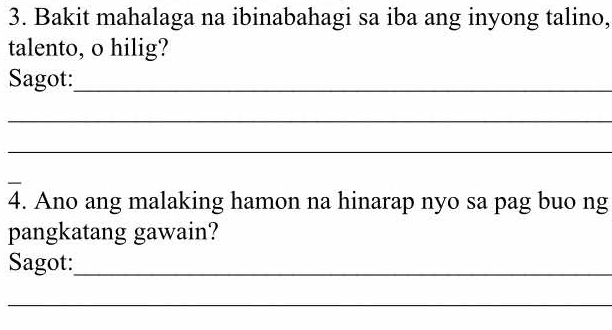 Bakit mahalaga na ibinabahagi sa iba ang inyong talino, 
talento, o hilig? 
Sagot:_ 
_ 
_ 
_ 
4. Ano ang malaking hamon na hinarap nyo sa pag buo ng 
pangkatang gawain? 
Sagot:_ 
_