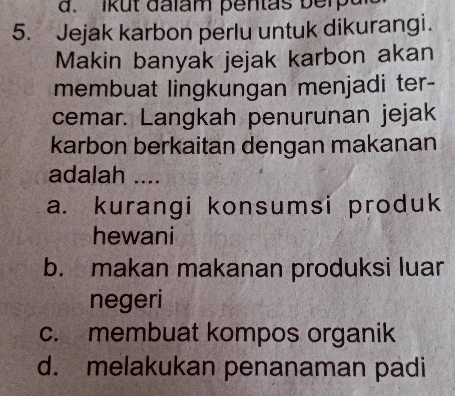 ikut dalam pentas berpal
5. Jejak karbon perlu untuk dikurangi.
Makin banyak jejak karbon akan
membuat lingkungan menjadi ter-
cemar. Langkah penurunan jejak
karbon berkaitan dengan makanan
adalah ....
a. kurangi konsumsi produk
hewani
b. makan makanan produksi luar
negeri
c. membuat kompos organik
d. melakukan penanaman padi