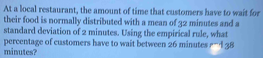 At a local restaurant, the amount of time that customers have to wait for 
their food is normally distributed with a mean of 32 minutes and a 
standard deviation of 2 minutes. Using the empirical rule, what 
percentage of customers have to wait between 26 minutes ? -438
minutes?