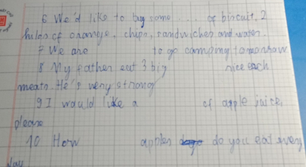 We'd like to by some.. or bincuit. 2 
Aulao of onange, chipo, sandwichen and water. 
We are to go camping tomonhaw 
My eathen eat 3 big nice each 
meath. He'p veny striano 
gI would likke a of apple juice, 
pleane 
10 How apples do you gai gveny 
cay